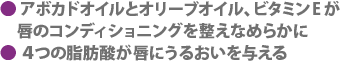 アボカドオイルとオリーブオイル、ビタミンEが唇のコンディショニングを整えなめらかに　4つの脂肪酸が唇にうるおいを与える