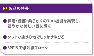 保湿・保護・柔らかくの3 in 1機能を実現し、健やかな美しい唇に導く　ソフトな塗り心地でしっかり伸びる　SPF15で紫外線ブロック