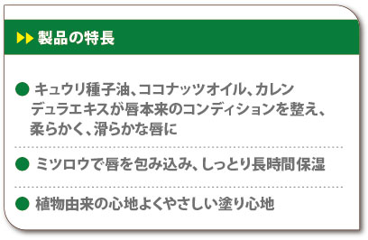 製品の特長　キュウリ種子油、ココナッツオイル、カレンデュラエキスが唇本来のコンディションを整え、柔らかく、滑らかな唇に　ミツロウで唇を包み込み、しっとり長時間保湿　植物由来の心地よくやさしい塗り心地