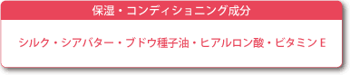 保湿・コンディショニング成分　シルク・シアバター・ブドウ種子油・ヒアルロン酸・ビタミンE
