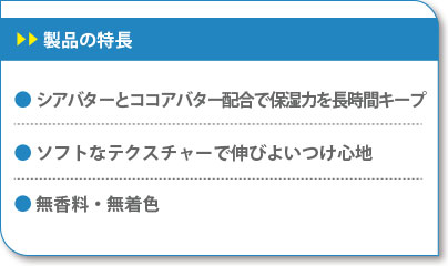 製品の特長　シアバターとココアバター配合で保湿力を長時間キープ　ソフトなテクスチャーで伸びよいつけ心地　無香料・無着色